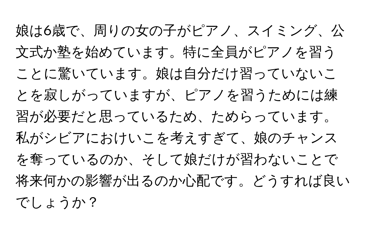 娘は6歳で、周りの女の子がピアノ、スイミング、公文式か塾を始めています。特に全員がピアノを習うことに驚いています。娘は自分だけ習っていないことを寂しがっていますが、ピアノを習うためには練習が必要だと思っているため、ためらっています。私がシビアにおけいこを考えすぎて、娘のチャンスを奪っているのか、そして娘だけが習わないことで将来何かの影響が出るのか心配です。どうすれば良いでしょうか？