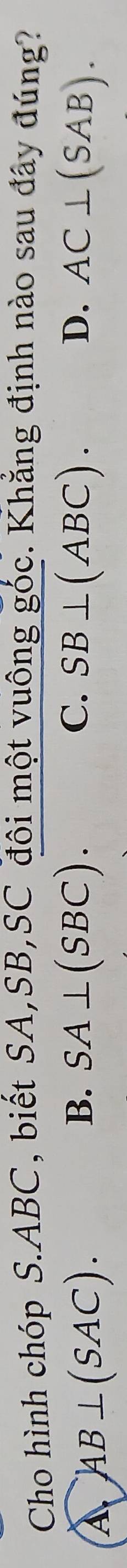 Cho hình chóp S. ABC, biết SA, SB,SC đôi một vuông góc. Khẳng định nào sau đây đúng?
A AB⊥ (SAC).
B. SA⊥ (SBC). C. SB⊥ (ABC). D. AC⊥ (SAB).