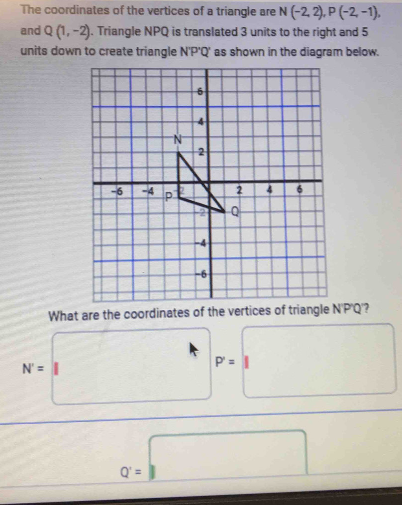 The coordinates of the vertices of a triangle are N(-2,2), P(-2,-1), 
and Q(1,-2). Triangle NPQ is translated 3 units to the right and 5
units down to create triangle N'P'Q' as shown in the diagram below.
What are the coordinates of the vertices of triangle N'P'Q'?
N=□° P=□
Q'=□^