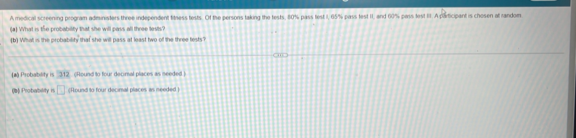 A medical screening program administers three independent fitness tests. Of the persons taking the tests, 80% pass test I, 65% pass test II, and 60% pass test III. A participant is chosen at random. 
(a) What is the probability that she will pass all three tests? 
(b) What is the probability that she will pass at least two of the three tests? 
(a) Probability is 312. (Round to four decimal places as needed.) 
(b) Probability is □ (Round to four decimal places as needed.)