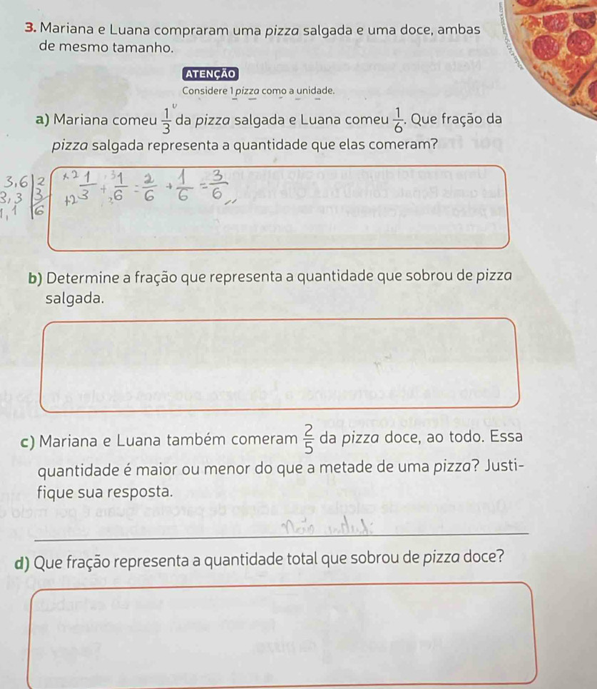 Mariana e Luana compraram uma pizza salgada e uma doce, ambas 
de mesmo tamanho. 
Atenção 
Considere 1 pizza como a unidade. 
a) Mariana comeu  1/3  da pizza salgada e Luana comeu  1/6 . Que fração d 
pizza salgada representa a quantidade que elas comeram? 
b) Determine a fração que representa a quantidade que sobrou de pizza 
salgada. 
c) Mariana e Luana também comeram  2/5  da pizza doce, ao todo. Essa 
quantidade é maior ou menor do que a metade de uma pizza? Justi- 
fique sua resposta. 
_ 
d) Que fração representa a quantidade total que sobrou de pizza doce? 
_