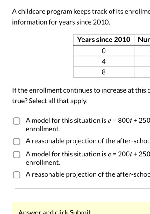 A childcare program keeps track of its enrollme
information for years since 2010.
n
If the enrollment continues to increase at this c
true? Select all that apply.
A model for this situation is e=800t+250
enrollment.
A reasonable projection of the after-schod
A model for this situation is e=200t+250
enrollment.
A reasonable projection of the after-schod
Answer and click Submit