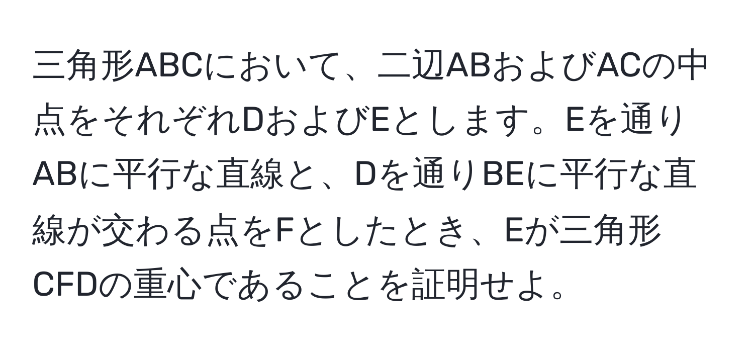 三角形ABCにおいて、二辺ABおよびACの中点をそれぞれDおよびEとします。Eを通りABに平行な直線と、Dを通りBEに平行な直線が交わる点をFとしたとき、Eが三角形CFDの重心であることを証明せよ。