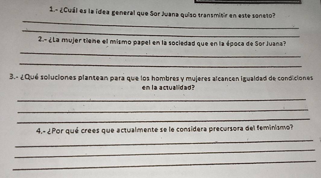 1.- ¿Cuál es la idea general que Sor Juana quiso transmitir en este soneto? 
_ 
_ 
2.- ¿La mujer tiene el mismo papel en la sociedad que en la época de Sor Juana? 
_ 
_ 
3.- ¿Qué soluciones plantean para que los hombres y mujeres aïcancen igualdad de condiciones 
en la actualidad? 
_ 
_ 
_ 
4.- ¿Por qué crees que actualmente se le considera precursora del feminismo? 
_ 
_ 
_