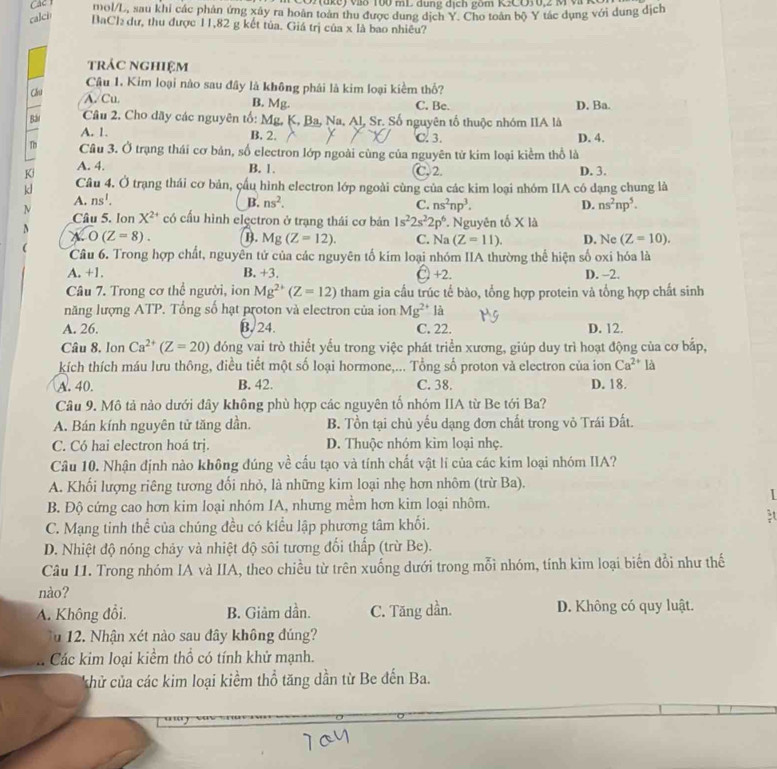 7(ake) v8 100 mL dung địch gom K2CO30,2 M  
Cac l mol/L, sau khi các phân ứng xây ra hoàn toàn thu được dung dịch Y. Cho toàn bộ Y tác dụng với dung địch
calch BaCl₂ dư, thu được 11,82 g kết tủa. Giá trị của x là bao nhiêu?
trác nghiệm
Câu 1. Kim loại nào sau đây là không phái là kim loại kiểm thổ?
6 A. Cu. B. Mg. C. Be. D. Ba.
Bá  Câu 2. Cho dãy các nguyên tố: Mg, K, Ba, Na, Al, Sr. Số nguyên tố thuộc nhóm IIA là
A. 1. B. 2. C. 3. D. 4.
Tb Câu 3. Ở trạng thái cơ bản, số electron lớp ngoài cùng của nguyên tử kim loại kiểm thổ là
Ki A. 4. B. 1. C 2. D. 3.
kl Câu 4. Ở trạng thái cơ bản, cầu hình electron lớp ngoài cùng của các kim loại nhóm IIA có dạng chung là
A. ns^1. B. ns^2. C. ns^2np^3. D. ns^2np^5.
N Câu 5. lon X^(2+) có cấu hình elęctron ở trạng thái cơ bản 1s^22s^22p^6. *. Nguyên tố X là
N O(Z=8). B. Mg(Z=12). C. N (Z=11). D. Ne (Z=10).
1.
  Câu 6. Trong hợp chất, nguyên tử của các nguyên tố kim loại nhóm IIA thường thể hiện số oxi hóa là
A. +1. B. +3. λ +2. D. ~2.
Câu 7. Trong cơ thể người, ion Mg^(2+)(Z=12) tham gia cầu trúc tế bào, tổng hợp protein và tổng hợp chất sinh
năng lượng ATP. Tổng số hạt proton và electron của ion Mg^(2+) là
A. 26. B. 24. C. 22. D. 12.
Câu 8, lon Ca^(2+)(Z=20) đóng vai trò thiết yếu trong việc phát triển xương, giúp duy trì hoạt động của cơ bắp,
kích thích máu lưu thông, điều tiết một số loại hormone,... Tổng số proton và electron của ion Ca^(2+) là
A. 40. B. 42. C. 38. D. 18.
Câu 9. Mô tả nào dưới đây không phù hợp các nguyên tố nhóm IIA từ Be tới Ba?
A. Bán kính nguyên tử tăng dần. B. Tồn tại chủ yếu dạng đơn chất trong vỏ Trái Đất.
C. Có hai electron hoá trị. D. Thuộc nhóm kìm loại nhẹ.
Câu 10. Nhận định nào không đúng về cấu tạo và tính chất vật lí của các kim loại nhóm IIA?
A. Khối lượng riêng tương đối nhỏ, là những kim loại nhẹ hơn nhôm (trừ Ba).
I
B. Độ cứng cao hơn kim loại nhóm IA, nhưng mềm hơn kim loại nhôm.
C. Mạng tinh thể của chúng đều có kiểu lập phương tâm khối.
D. Nhiệt độ nóng chảy và nhiệt độ sôi tương đối thấp (trừ Be).
Câu 11. Trong nhóm IA và IIA, theo chiều từ trên xuống dưới trong mỗi nhóm, tính kim loại biến đổi như thế
nào?
A. Không đổi. B. Giảm dần. C. Tăng dần. D. Không có quy luật.
Tu 12. Nhận xét nào sau đây không đúng?
Các kim loại kiểm thổ có tính khử mạnh.
hử của các kim loại kiểm thổ tăng dần từ Be đến Ba.