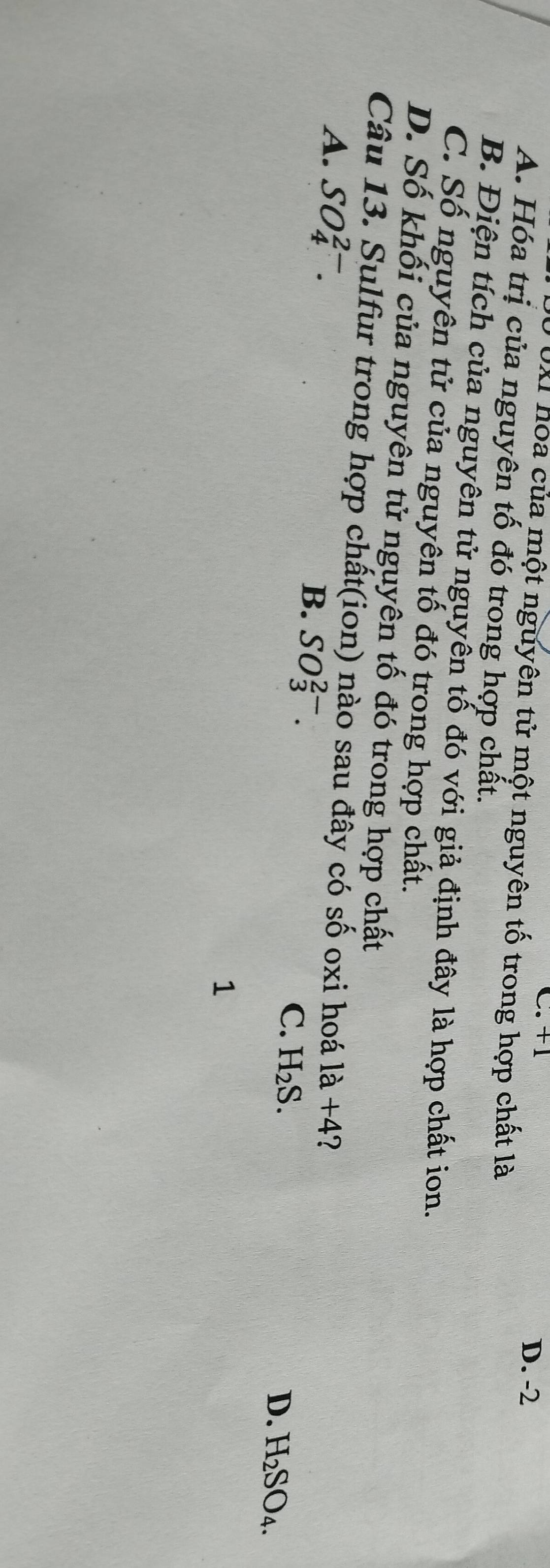 C. +1 D. -2
UXI hoa của một nguyên tử một nguyên tố trong hợp chất là
A. Hóa trị của nguyên tố đó trong hợp chất.
B. Điện tích của nguyên tử nguyễn tổ đó với giả định đây là hợp chất ion.
C. Số nguyên tử của nguyên tố đó trong hợp chất.
D. Số khối của nguyên tử nguyên tố đó trong hợp chất
Câu 13. Sulfur trong hợp chất(ion) nào sau đây có shat O oxi hoá 1a+4 2
A. SO_4^((2-). B. SO_3^(2-). C. H_2)S.
D. H_2SO_4. 
1