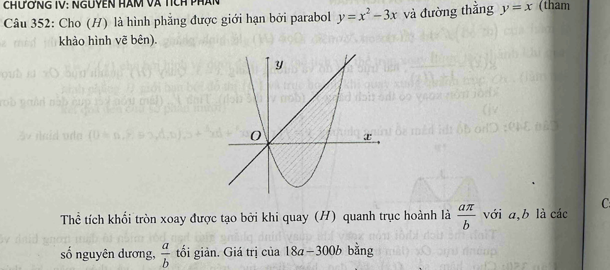 CHƯỞNG IV: NGUYEN HÂM Và Tích pHân 
Câu 352: Cho (H) là hình phẳng được giới hạn bởi parabol y=x^2-3x và đường thằng y=x (tham 
khào hình vẽ bên). 
C 
Thể tích khối tròn xoay được tạo bởi khi quay (H) quanh trục hoành là  aπ /b  với a, b là các 
số nguyên dương,  a/b  tối giản. Giá trị của 18a−300b bằng