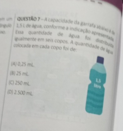 em um questão 7 - A capacidade da garrafa abaiso é de
ânguló 1,5 L de água, conforme a indicação apresentada
Essa quantidade de água foi distribuia
igualmente em seis copos. A quantidade de ágia
colocada em cada copo foi de:
(A) 0,25 mL.
(B) 25 mL. 1,5
(C) 250 mL.
litro
(D) 2.500 mL.