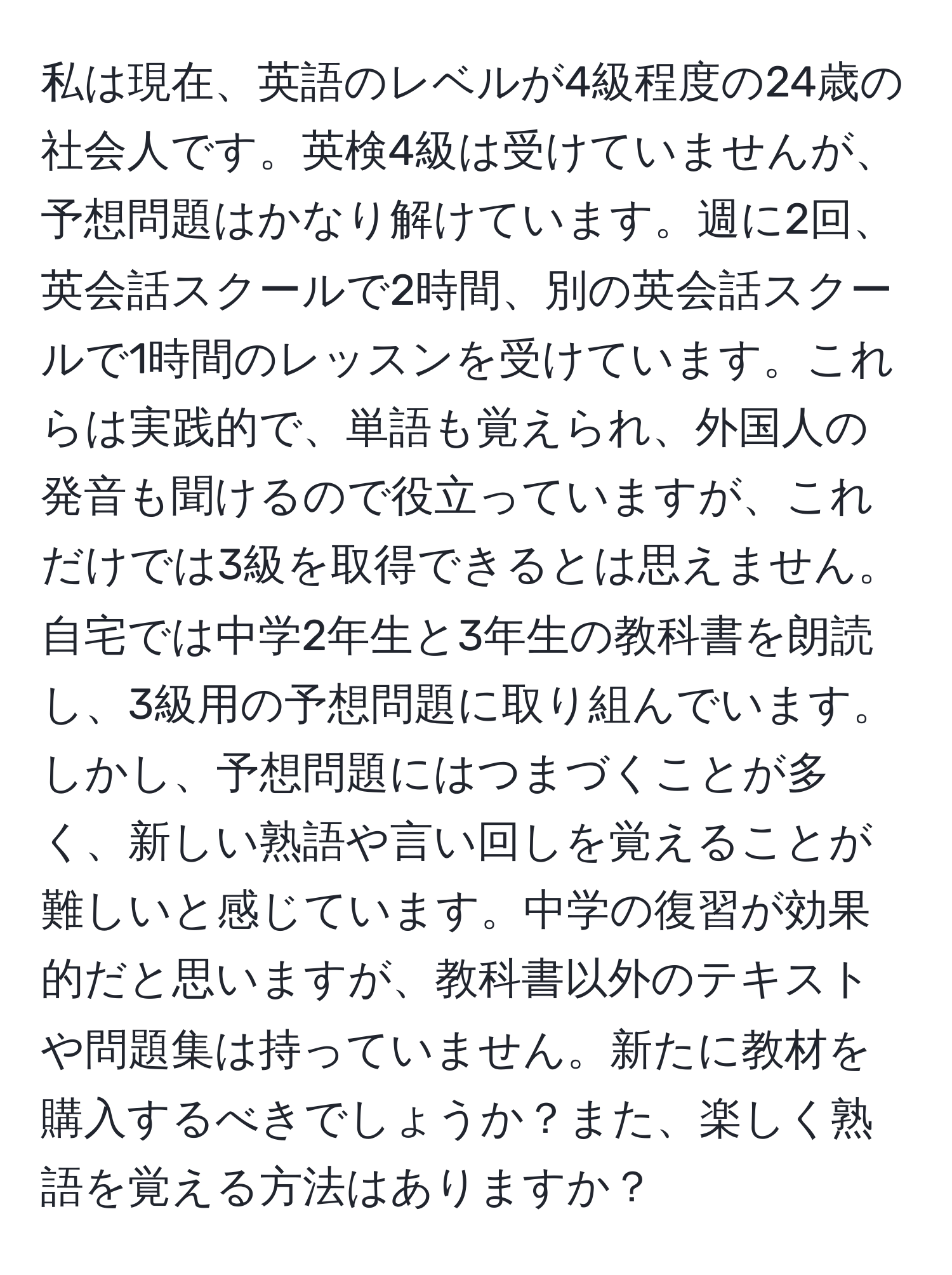 私は現在、英語のレベルが4級程度の24歳の社会人です。英検4級は受けていませんが、予想問題はかなり解けています。週に2回、英会話スクールで2時間、別の英会話スクールで1時間のレッスンを受けています。これらは実践的で、単語も覚えられ、外国人の発音も聞けるので役立っていますが、これだけでは3級を取得できるとは思えません。自宅では中学2年生と3年生の教科書を朗読し、3級用の予想問題に取り組んでいます。しかし、予想問題にはつまづくことが多く、新しい熟語や言い回しを覚えることが難しいと感じています。中学の復習が効果的だと思いますが、教科書以外のテキストや問題集は持っていません。新たに教材を購入するべきでしょうか？また、楽しく熟語を覚える方法はありますか？