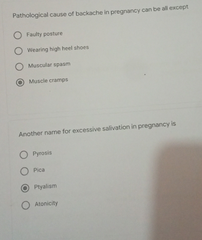 Pathological cause of backache in pregnancy can be all except
Faulty posture
Wearing high heel shoes
Muscular spasm
Muscle cramps
Another name for excessive salivation in pregnancy is
Pyrosis
Pica
Ptyalism
Atonicity