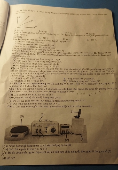 Cầu 14. Trên đồ thị
zà là dàng ? V=Tvee ? 2 hai đường đẳng áp của công một khổi lượng khí xác định. Thông tin são sau
、 m=p_2 B. p_1>p_2 C.
Cầu 15. Đo nhiệt độ cơ thể người bình thường là p_1-p_2 D.
cơ thē nguời là 37°C Trong thang nhiệt độ Kelvin, kết quả đo nhiệt độ P_1≥ rho _2
A 310K B. - 310 K.
Cầu 16. Nhiệt kể chất lóng được chế tạo dựa trên nguyên tắc C. 37 K. D. - 236 K.
A. sự nó vị nhiệt của chất lóng
B. sự nó ra của chất lóng khi nhiệt độgiám
G. sự cơ lại của chất lóng khi nhiệt độ tăng.
D. sự nở của chất lòng không phụ thuộc vào nhiệt độ
Câu 17, Tại cùng một nơi, ngườita thả rơi bón vật có cùng khối lương, Khi các vật rơi đến đất thi vật nào
năng làm nóng vật dưới đây có nhiệt độ tăng lên nhiều nhật? Coi như độ giám cơ năng của vật chuyên boàn toàn thành nhiệt
Áộ Vật bằng đồng có nhiệt dung riêng 380 J/kg K
B. Vật bằng nhâm có nhiệt dung riêng 880 J/kg K
C. Vật bằng sắt có nhiệt dung riêng 460 Mkg.K.
D. Vật bảng chỉ có nhiệt dung riêng 130 Mkg.K.
Câu 18. Khoảng 70% bể mặt của Trái Đất được bao phủ bởi nước. Vì có...(1)... nên lượng nước này có
Thể hấp thụ năng lượng nhiệt không lỏ của năng lượng mật trời mã văn giữ cho ..(2)... của bê mất Trải Đất
tăng không nhanh và không nhiều, tạo điều kiện thuân lợi cho sự sống con người và các sinh vật khác
Khoảng trồng (1) và (2) lần lượt là B. 'nhiệt độ sối lớn''; 'áp suất'.
A. ''nhiệt dung riêng lớn"'; ''ập suất''.
C. ''nhiệt độ sối lớn”; ''nhiệt đ 5^(15) D 'nhiệt dung riệng 10n''
PHAN II. Cầu trắc nghiệm đúng sai. Thị sinh trả lới từ câu 1 đến câu 4. Trong môi ý a), b), c), đ) ở : ''nhiệt đô''.
mỗi cầu, thi sinh chọn đúng hoặc sai.
Câu 1. Khi cung cấp nhiệt lượng 2 J cho khi trong xilanh đặt nằm ngang, khí nờ ra đẩy pittông đi chuyên
đều đi được 5cm. Cho lực ma sát giữa pittông và xilanh là 10N.
K a) Độ biển thiên nội năng của khi là 15 J.
N  b) Quá trình trên hệ nhận nhiệt lượng nên Q>0.
c) Độ lớn của công chất khi thực hiện để pittông chuyển động đều là 5 J.
J d) Quả trình trên khí thực hiện công nên A<0.
Câu 2. Cho hình vẽ sau gồm các dụng cụ xác định nhiệt hoá hơi riêng của nước:
L * a) Nhiệt lượng kế bằng nhựa có vỏ xốp là dụng cụ số (4).
b) Biến thế nguồn là dụng cụ số (1).
c) Bộ đo công suất nguồn điện (oát kế) có tích hợp chức năng đo thời gian là dụng cụ số (3).
Mii đề 122