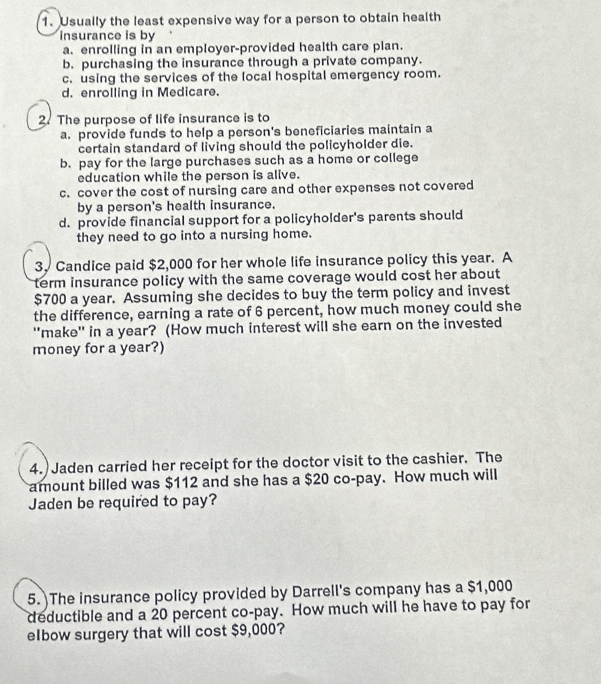 Usually the least expensive way for a person to obtain health
insurance is by
a. enrolling in an employer-provided health care plan.
b. purchasing the insurance through a private company.
c. using the services of the local hospital emergency room.
d. enrolling in Medicare.
2. The purpose of life insurance is to
a. provide funds to help a person's beneficiaries maintain a
certain standard of living should the policyholder die.
b. pay for the large purchases such as a home or college
education while the person is alive.
c. cover the cost of nursing care and other expenses not covered
by a person's health insurance.
d. provide financial support for a policyholder's parents should
they need to go into a nursing home.
3. Candice paid $2,000 for her whole life insurance policy this year. A
term insurance policy with the same coverage would cost her about
$700 a year. Assuming she decides to buy the term policy and invest
the difference, earning a rate of 6 percent, how much money could she
''make'' in a year? (How much interest will she earn on the invested
money for a year?)
4.)Jaden carried her receipt for the doctor visit to the cashier. The
amount billed was $112 and she has a $20 co-pay. How much will
Jaden be required to pay?
5. The insurance policy provided by Darrell's company has a $1,000
deductible and a 20 percent co-pay. How much will he have to pay for
elbow surgery that will cost $9,000?