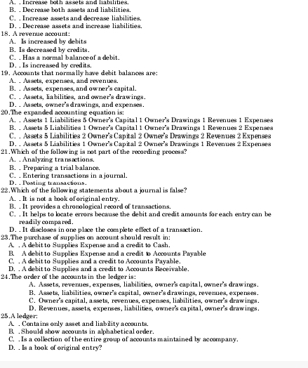 A. , Increase both assets and liabilities.
B. . Decrease both assets and liabilities.
C. . Increase assets and decrease liabilities.
D. , Decrease assets and increase liabilities.
18. A revenue account:
A. Is increased by debits
B. Is decreased by credits.
C. . Has a normal balance of a debit.
D. , Is increased by credits.
19. Accounts that normally have debit balances are
A. . Assets, expenses, and revenues.
B. . Assets, expenses, and ow ner's capital.
C. ,Assets, liabilities, and owner's drawings.
D. . Assets, owner's drawings, and expenses.
20.The expanded accounting equation is:
A. , Assets 1 Liabilities 5 Owner's Capital 1 Owner's Drawings 1 Revenues 1 Expenses
B. . Assets 5 Liabilities 1 Owner's Capital 1 Owner’s Drawings 1 Revenues 2 Expenses
C.  Assets 5 Liabilities 2 Owner's Capital 2 Owner's Drawings 2 Revenues 2 Expenses
D. . Assets 5 Liabilities 1 Owner’s Capital 2 Owner's Drawings 1 Revenues 2 Expenses
21.Which of the following is not part of the recording process?
A. . Analyzing transactions.
B. . Preparing a trial balance.
C. . Entering transactions in a journal
D. , Posting transactions.
22.Which of the following statements about a journal is false?
A. . It is not a book of original entry.
B. . It provides a chronological record of transactions.
C. . It helps to locate errors because the debit and credit amounts for each entry can be
readily compared .
D. . It discloses in one place the complete effect of a transaction.
23.The purchase of supplies on account should result in:
A. . A debit to Supplies Expense and a credit to Cash.
B. A debit to Supplies Expense and a credit to Accounts Payable
C, , A debitto Supplies and a credit to Accounts Payable.
D. . A debit to Supplies and a credit to Accounts Receivable.
24.The order of the accounts in the ledgeris:
A. Assets, revenues, expenses, liabilities, owner's capital, owner's drawings.
B. Assets, liabilities, owner's capital, owner's drawings, revenues, expenses.
C. Owner's capital, assets, revenues, expenses, liabilities, owner's drawings.
D. Revenues, assets, expenses, liabilities, owner's capital, owner's drawings.
25.A ledger:
A. . Contains only asset and liability accounts.
B. , Should show accounts in alphabetical order.
C. . Is a collection of the entire group of accounts maintained by accompany.
D. . Is a book of original entry?