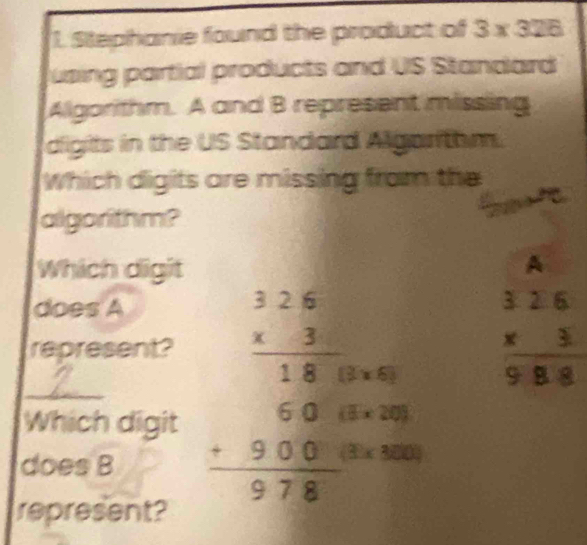 Stephanie found the product of 3* 326
using partial products and US Standard 
Algorithm. A and B represent missing 
digits in the US Standard Algarithm. 
Which digits are missing from the 
algorithm? 
Which digit 
A 
does A 
represent? 
Which digit beginarrayr 1.2.63 hline 18000 6.000000 38 +98endarray
beginarrayr 326 * 3 hline 988endarray
does B
represent?