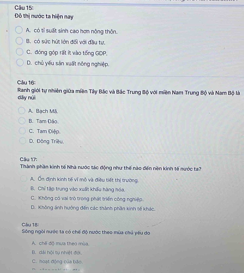 Đô thị nước ta hiện nay
A. có tỉ suất sinh cao hơn nông thôn.
B. có sức hút lớn đối với đầu tư.
C. đóng góp rất ít vào tổng GDP.
D. chủ yếu sản xuất nông nghiệp.
Câu 16:
Ranh giới tự nhiên giữa miền Tây Bắc và Bắc Trung Bộ với miền Nam Trung Bộ và Nam Bộ là
dãy núi
A. Bạch Mã.
B. Tam Đảo.
C. Tam Điệp.
D. Đông Triều.
Câu 17:
Thành phần kinh tế Nhà nước tác động như thế nào đến nền kinh tế nước ta?
A. Ổn định kinh tế vĩ mô và điều tiết thị trường.
B. Chỉ tập trung vào xuất khẩu hàng hóa.
C. Không có vai trò trong phát triển công nghiệp.
D. Không ảnh hưởng đến các thành phần kinh tế khác.
Câu 18:
Sông ngòi nước ta có chế độ nước theo mùa chủ yếu do
A. chế độ mưa theo mùa.
B. dải hội tụ nhiệt đới.
C. hoạt động của bão.