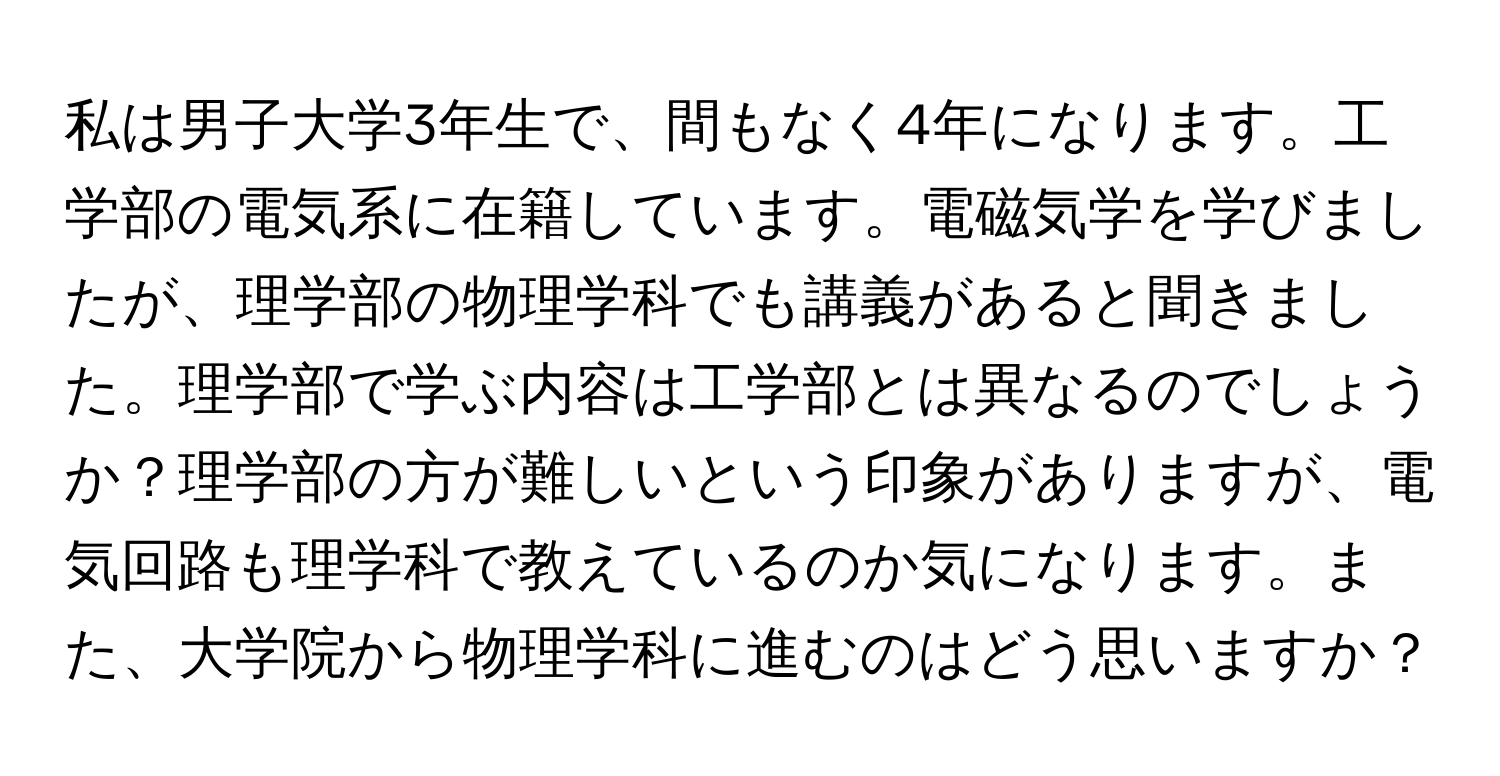 私は男子大学3年生で、間もなく4年になります。工学部の電気系に在籍しています。電磁気学を学びましたが、理学部の物理学科でも講義があると聞きました。理学部で学ぶ内容は工学部とは異なるのでしょうか？理学部の方が難しいという印象がありますが、電気回路も理学科で教えているのか気になります。また、大学院から物理学科に進むのはどう思いますか？