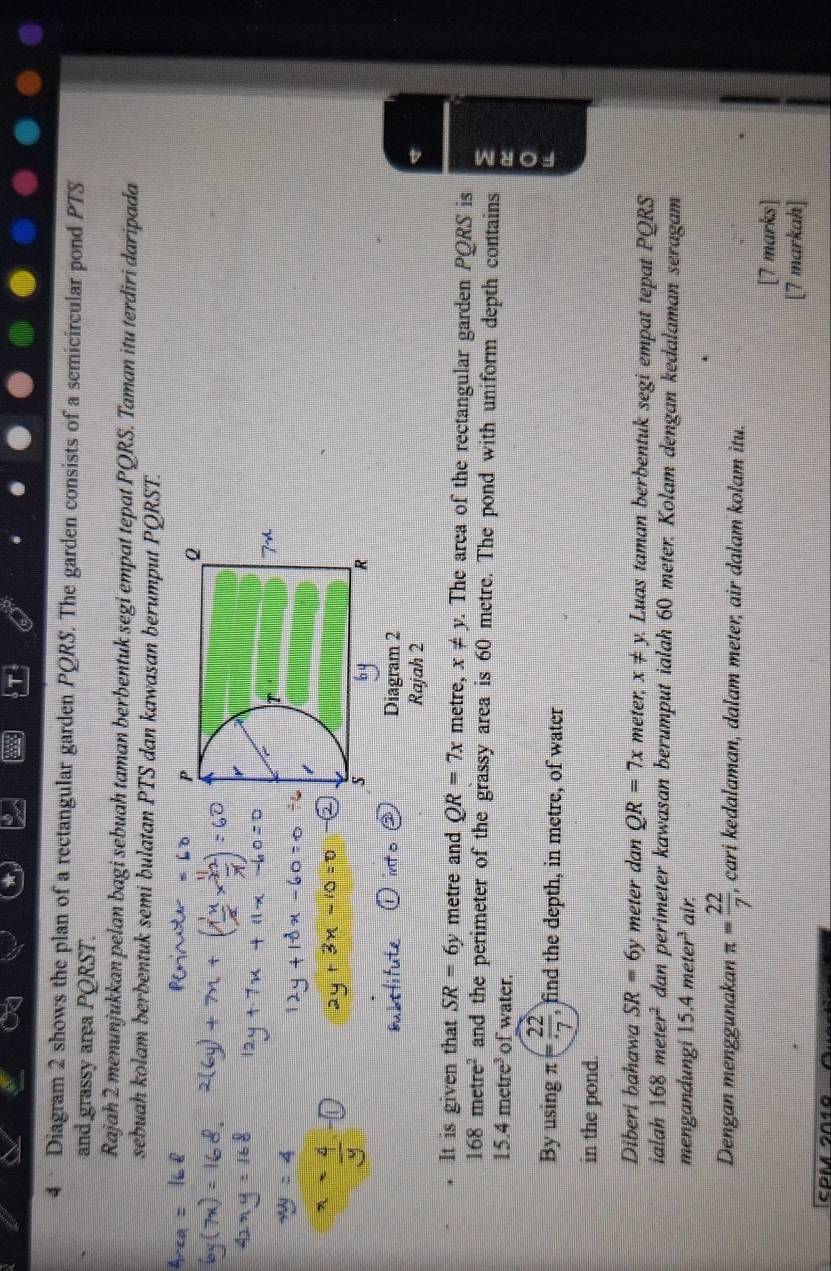 4 · Diagram 2 shows the plan of a rectangular garden PQRS. The garden consists of a semicircular pond PTS 
and grassy area PQRST. 
Rajah 2 menunjukkan pelan bagi sebuah taman berbentuk segi empat tepat PQRS. Taman itu terdiri daripada 
sebuah kolam berbentuk semi bulatan PTS dan kawasan berumput PQRST. 
Diagram 2 
Rajah 2 
It is given that SR=6y metre and QR=7x metre, x!= y. The area of the rectangular garden PQRS is
168metre^2 and the perimeter of the grassy area is 60 metre. The pond with uniform depth contains
15.4metre^3 of water. 
By using π = 22/7 , , find the depth, in metre, of water 
in the pond. 
Diberi bahawa SR=6y meter dan QR=7x meter, x!= y Luas taman berbentuk segi empat tepat PQRS
ialah 168meter^2 dan perimeter kawasan berumput ialah 60 meter. Kolam dengan kedalaman seragam 
mengandungi 15 4meter^3 air 
Dengan menggunakan π = 22/7  , cari kedalaman, dalam meter, air dalam kolam itu. 
[7 marks] 
markah]