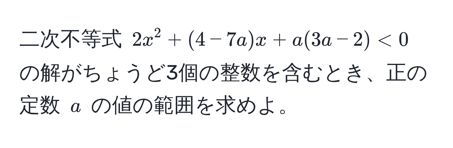 二次不等式 (2x^2 + (4 - 7a)x + a(3a - 2) < 0) の解がちょうど3個の整数を含むとき、正の定数 (a) の値の範囲を求めよ。