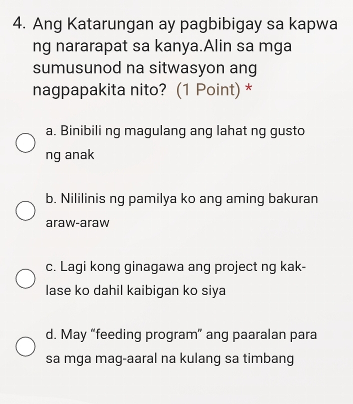 Ang Katarungan ay pagbibigay sa kapwa
ng nararapat sa kanya.Alin sa mga
sumusunod na sitwasyon ang
nagpapakita nito? (1 Point) *
a. Binibili ng magulang ang lahat ng gusto
ng anak
b. Nililinis ng pamilya ko ang aming bakuran
araw-araw
c. Lagi kong ginagawa ang project ng kak-
lase ko dahil kaibigan ko siya
d. May “feeding program” ang paaralan para
sa mga mag-aaral na kulang sa timbang