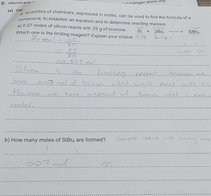 B， Alkenes and H H w drogen atoms on y
(a) 553°
quantities of chemicals, expressed in moles, can be used to find the formula of a 
compound, to establish an equation and to determine reacting masses. 
) 0.07 moles of silicon reacts with 25 g of bromine. SiBf
_ 
Which one is the limiting reagent? Explain your choice. 
_ 
_ 
_ 
_ 
_ 
_ 
_ 
_ 
_ 
_ 
b) How many moles of SiBr₄ are formed? tam pc 
_ 
_ 
_ 
_