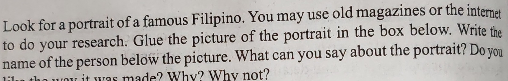 Look for a portrait of a famous Filipino. You may use old magazines or the internet 
to do your research. Glue the picture of the portrait in the box below. Write the 
name of the person below the picture. What can you say about the portrait? Do you 
it was made? Whv? Why not?