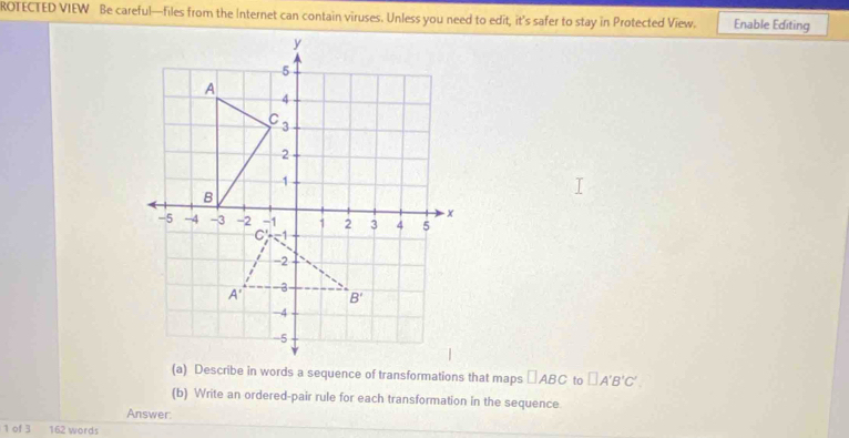 ROTECTED VIEW Be careful—files from the Internet can contain viruses. Unless you need to edit, it’s safer to stay in Protected View. Enable Editing
(a) Describe in words a sequence of transformations that maps □ ABC to □ A'B'C'.
(b) Write an ordered-pair rule for each transformation in the sequence
Answer.
1 of 3 162 words