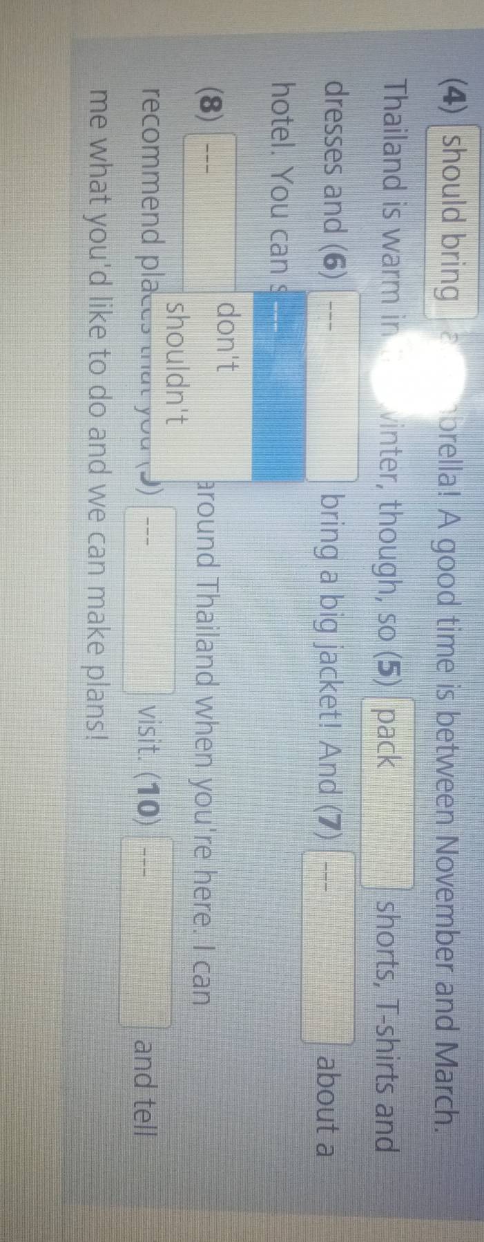 (4) should bring brella! A good time is between November and March. 
Thailand is warm in vinter, though, so (5) pack □ shorts, T-shirts and 
dresses and (6) - bring a big jacket! And (7) frac  about a 
hotel. You can s (3fcirc f(x)=f+(x+1))=0 
(8) frac  don't 
around Thailand when you're here. I can 
shouldn't 
recommend places that you (?) □ frac  visit. (10) □ -- and tell 
me what you'd like to do and we can make plans!