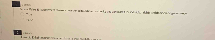 1 2 points
True or False: Enlightenment thinkers questioned traditional authority and advocated for individual rights and democratic governance.
True
False
2 2 points
How did Enlightenment ideas contribute to the French Reyplutinn?