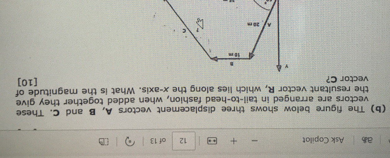 aあ Ask Copilot + 12 of 13 0 
(b) The figure below shows three displacement vectors A, B and C. These 
vectors are arranged in tail-to-head fashion, when added together they give 
the resultant vector R, which lies along the x-axis. What is the magnitude of 
vector C? [10]
25°