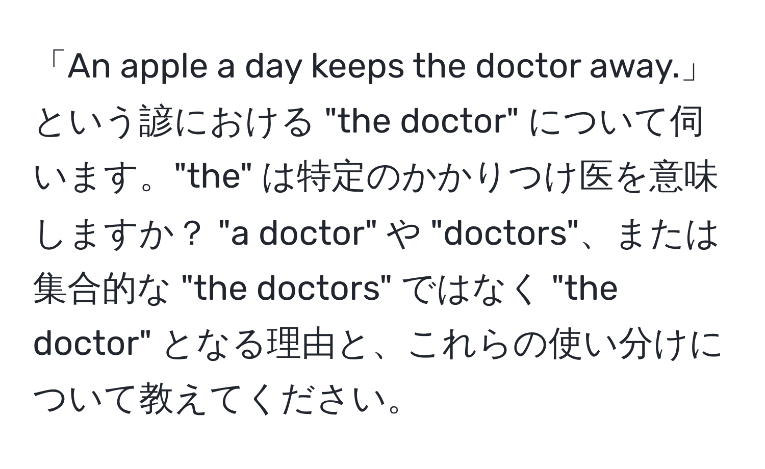 「An apple a day keeps the doctor away.」という諺における "the doctor" について伺います。"the" は特定のかかりつけ医を意味しますか？ "a doctor" や "doctors"、または集合的な "the doctors" ではなく "the doctor" となる理由と、これらの使い分けについて教えてください。