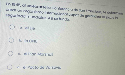 En 1945, al celebrarse la Conferencia de San Francisco, se determinó
crear un organismo internacional capaz de garantizar la paz y la
seguridad mundiales. Así se fundó:
a. el Eje
b. Ia ONU
c. el Plan Marshall
d. el Pacto de Varsovia