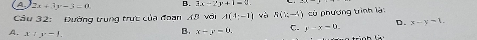 A. 2x+3y-3=0.
B. 3x+2y+1=0. 
C
Câu 32: Đường trung trực của đoạn AB với A(4;-1) và B(1;-4) có phương trình là:
D. x-y=1.
A. x+y=1.
B. x+y=0.
C. y-x=0. 
trình là :