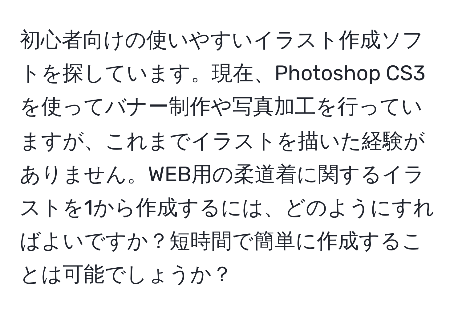 初心者向けの使いやすいイラスト作成ソフトを探しています。現在、Photoshop CS3を使ってバナー制作や写真加工を行っていますが、これまでイラストを描いた経験がありません。WEB用の柔道着に関するイラストを1から作成するには、どのようにすればよいですか？短時間で簡単に作成することは可能でしょうか？