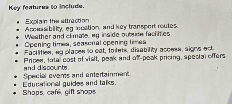 Key features to include.
Explain the attraction
Accessibility, eg location, and key transport routes.
Weather and climate, eg inside outside facilities
Opening times, seasonal opening times
Facilities, eg places to eat, toilets, disability access, signs ect.
Prices, total cost of visit, peak and off-peak pricing, special offers
and discounts.
Special events and entertainment.
Educational guides and talks.
Shops, café, gift shops