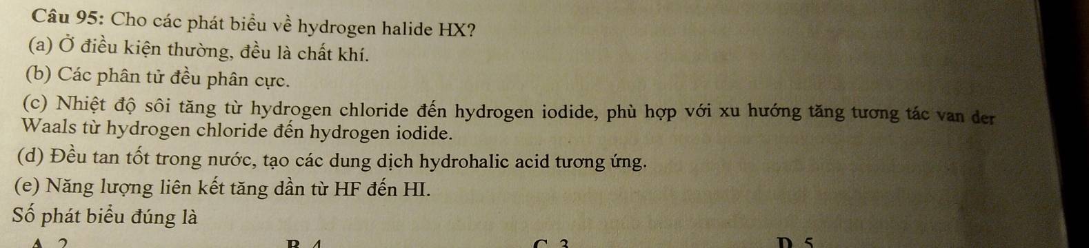 Cho các phát biểu về hydrogen halide HX? 
(a) Ở điều kiện thường, đều là chất khí. 
(b) Các phân tử đều phân cực. 
(c) Nhiệt độ sôi tăng từ hydrogen chloride đến hydrogen iodide, phù hợp với xu hướng tăng tương tác van der 
Waals từ hydrogen chloride đến hydrogen iodide. 
(d) Đều tan tốt trong nước, tạo các dung dịch hydrohalic acid tương ứng. 
(e) Năng lượng liên kết tăng dần từ HF đến HI. 
Số phát biểu đúng là 
D 5