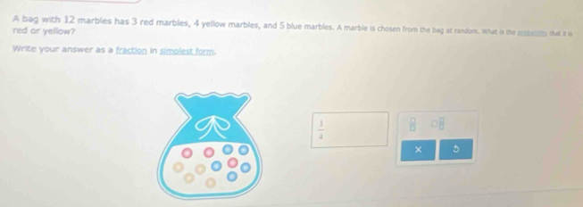 A bag with 12 marbles has 3 red marbles, 4 yellow marbles, and 5 blue marbles. A marble is chosen from the bag at random. What is the reeen that it is 
red or yellow? 
Write your answer as a fraction in simolest form.
 1/4   □ /□   □^(□)
× 5