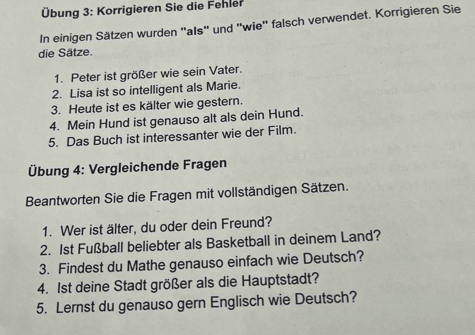 Übung 3: Korrigieren Sie die Fehler 
In einigen Sätzen wurden ''als'' und ''wie'' falsch verwendet. Korrigieren Sie 
die Sätze. 
1. Peter ist größer wie sein Vater. 
2. Lisa ist so intelligent als Marie. 
3. Heute ist es kälter wie gestern. 
4. Mein Hund ist genauso alt als dein Hund. 
5. Das Buch ist interessanter wie der Film. 
Übung 4: Vergleichende Fragen 
Beantworten Sie die Fragen mit vollständigen Sätzen. 
1. Wer ist älter, du oder dein Freund? 
2. 1st Fußball beliebter als Basketball in deinem Land? 
3. Findest du Mathe genauso einfach wie Deutsch? 
4. Ist deine Stadt größer als die Hauptstadt? 
5. Lernst du genauso gern Englisch wie Deutsch?