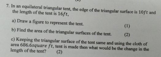 In an equilateral triangular tent, the edge of the triangular surface is 10ft and 
the length of the tent is 16ft, 
a) Draw a figure to represent the tent. 
(1) 
b) Find the area of the triangular surfaces of the tent. (2) 
c) Keeping the triangular surface of the tent same and using the cloth of 
area 686.6square ft, tent is made then what would be the change in the 
length of the tent? (2)