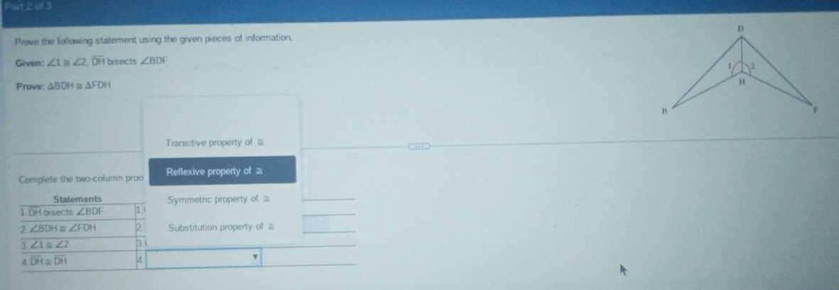 Prove the following statement using the given pieces of information. 
Given: ∠ 1≌ ∠ 2, overline DH bisects ∠ BDF
Prove: △ BDH △ FDH
Transitive property of ≌
Complete the two-column proo Reflexive property of ≌
Statements Symmetric property of≌ 
1 DH bisects ∠ BDF 1 
2 ∠ BDH ~ ∠ FDH 2 Substitution property of 
3 ∠ 1≌ ∠ 2 3 
4 overline DH≌ overline DH 4 
v