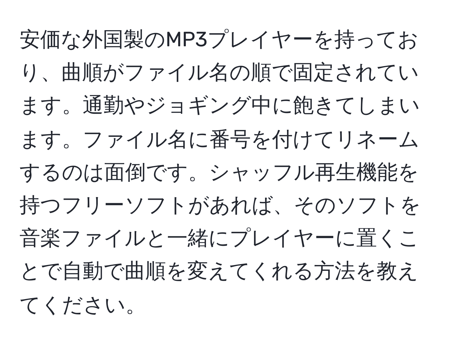 安価な外国製のMP3プレイヤーを持っており、曲順がファイル名の順で固定されています。通勤やジョギング中に飽きてしまいます。ファイル名に番号を付けてリネームするのは面倒です。シャッフル再生機能を持つフリーソフトがあれば、そのソフトを音楽ファイルと一緒にプレイヤーに置くことで自動で曲順を変えてくれる方法を教えてください。