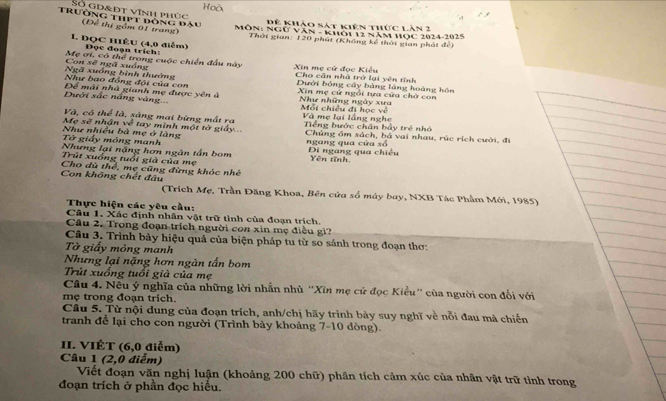 oà
Số gd&đt vĩnh phúc
Trường thpt đóng đầu Để thị gồm 01 trang)
Đế khảo sát kiên thức lăn 2
MÔN: NgƯ Văn - khôi 12 năm HOc 2024-2025
Thời gian: 120 phút (Không kế thời gian phát để)
1. ĐQC HIệU (4,0 điểm)  Đọc đoạn trích:
Xin mẹ cử đọc Kiểu
Con sẽ ngã xuống Mẹ ơi, có thể trong cuộc chiến đầu này Cho căn nhà trở lại yên tĩnh
Ngã xuồng bình thưởng
Như bao đồng đội của con Dưới bóng cây bảng làng hoàng hôn
Dưới sắc nắng vàng.. Để mái nhà gianh mẹ được yên à  Xin mẹ cử ngổi tựa cửa chờ con
Như những ngày xưa Mối chiều đi học về
Và, có thể là, sáng mai bừng mất ra Và mẹ lại lắng nghe
Mẹ sẽ nhận về tay minh một tờ giảy Tếng bước chân bảy trẻ nhỏ
Như nhiều bà mẹ ở làng Chúng ôm sách, bá vai nhau, rúc rích cười, đi
Tở giấy mông manh ngang qua cửa số
Nhưng lại nặng hơn ngàn tấn bom Di ngang qua chiều Yên tĩnh
Trút xuồng tuổi giả của mẹ
Con không chết đầu Cho dù thể, mẹ cũng đừng khóc nhê
(Trích Mẹ, Trần Đăng Khoa, Bên cửa số máy bay, NXB Tác Phẩm Mới, 1985)
Thực hiện các yêu cầu:
Câu 1. Xác định nhân vật trữ tình của đoạn trích
Câu 2. Trong đoạn trích người con xin mẹ điều gì?
Câu 3. Trình bày hiệu quả của biện pháp tu từ so sánh trong đoạn thơ:
Tờ giấy mỏng manh
Nhưng lại nặng hơn ngàn tấn bom
Trút xuống tuổi già của mẹ
Câu 4. Nều ý nghĩa của những lời nhấn nhù ''Xin mẹ cử đọc Kiểu'' của người con đối với
mẹ trong đoạn trích.
Câu 5. Từ nội dung của đoạn trích, anh/chị hãy trình bày suy nghĩ về nỗi đau mà chiến
tranh để lại cho con người (Trình bày khoảng 7-10 dòng).
II. VIÉT (6,0 điễm)
Câu 1 (2,0 điểm)
Viết đoạn văn nghị luận (khoảng 200 chữ) phân tích cảm xúc của nhân vật trữ tình trong
đoạn trích ở phần đọc hiều.