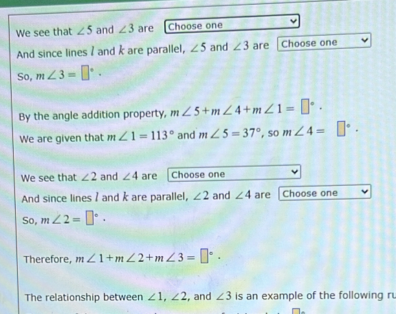 We see that ∠ 5 and ∠ 3 are Choose one 
And since lines / and k are parallel, ∠ 5 and ∠ 3 are Choose one 
So, m∠ 3=□°. 
By the angle addition property, m∠ 5+m∠ 4+m∠ 1=□°. 
We are given that m∠ 1=113° and m∠ 5=37° , so m∠ 4=□°. 
We see that ∠ 2 and ∠ 4 are Choose one 
And since lines / and k are parallel, ∠ 2 and ∠ 4 are Choose one 
So, m∠ 2=□°. 
Therefore, m∠ 1+m∠ 2+m∠ 3=□°. 
The relationship between ∠ 1, ∠ 2 , and ∠ 3 is an example of the following ru