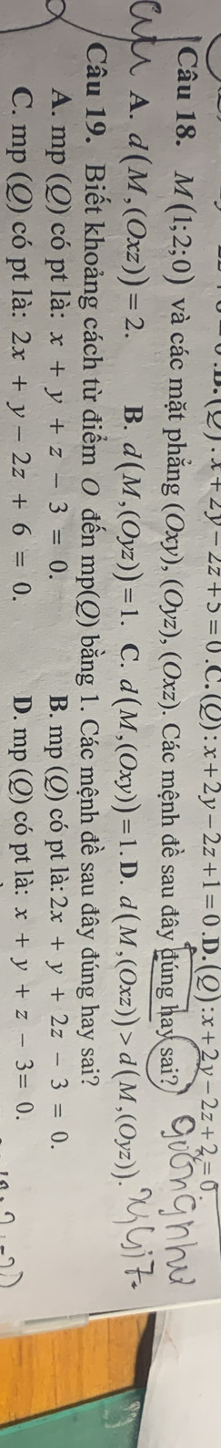 2)· x+2y-2z+5=0.C. (Q):x+2y-2z+1=0.D.(Q ) :x+2y-2z+2=0
Câu 18. M(1;2;0) và các mặt phẳng (Oxy), (Oyz), (Oxz). Các mệnh đề sau đây đúng hay sai?
A. d(M,(Oxz))=2. B. d(M,(Oyz))=1. C. d(M,(Oxy))=1.D.d(M,(Oxz))>d(M,(Oyz))
Câu 19. Biết khoảng cách từ điểm O đến mp(Q) bằng 1. Các mệnh đề sau đây đúng hay sai?
A. mp (Q) có pt là: x+y+z-3=0. B. 1 mp(Q) có pt là: 2x+y+2z-3=0.
C. mp ( O ) có pt là: 2x+y-2z+6=0. D. mp(Q) có pt là: x+y+z-3=0.