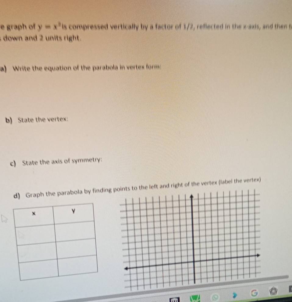 graph of y=x^3 is compressed vertically by a factor of 1/2, reflected in the x-axis, and then t 
down and 2 units right. 
a) Write the equation of the parabola in vertex form 
b) State the vertex: 
c) State the axis of symmetry: 
d) Graph the parabola by findingf the vertex (label the vertex)