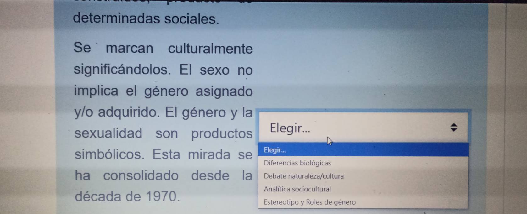 determinadas sociales. 
Se marcan culturalmente 
significándolos. El sexo no 
implica el género asignado 
y/o adquirido. El género y la 
sexualidad son productos Elegir... 
simbólicos. Esta mirada se Elegir... 
Diferencias biológicas 
ha consolidado desde la Debate naturaleza/cultura 
Analítica sociocultural 
década de 1970. 
Estereotipo y Roles de género