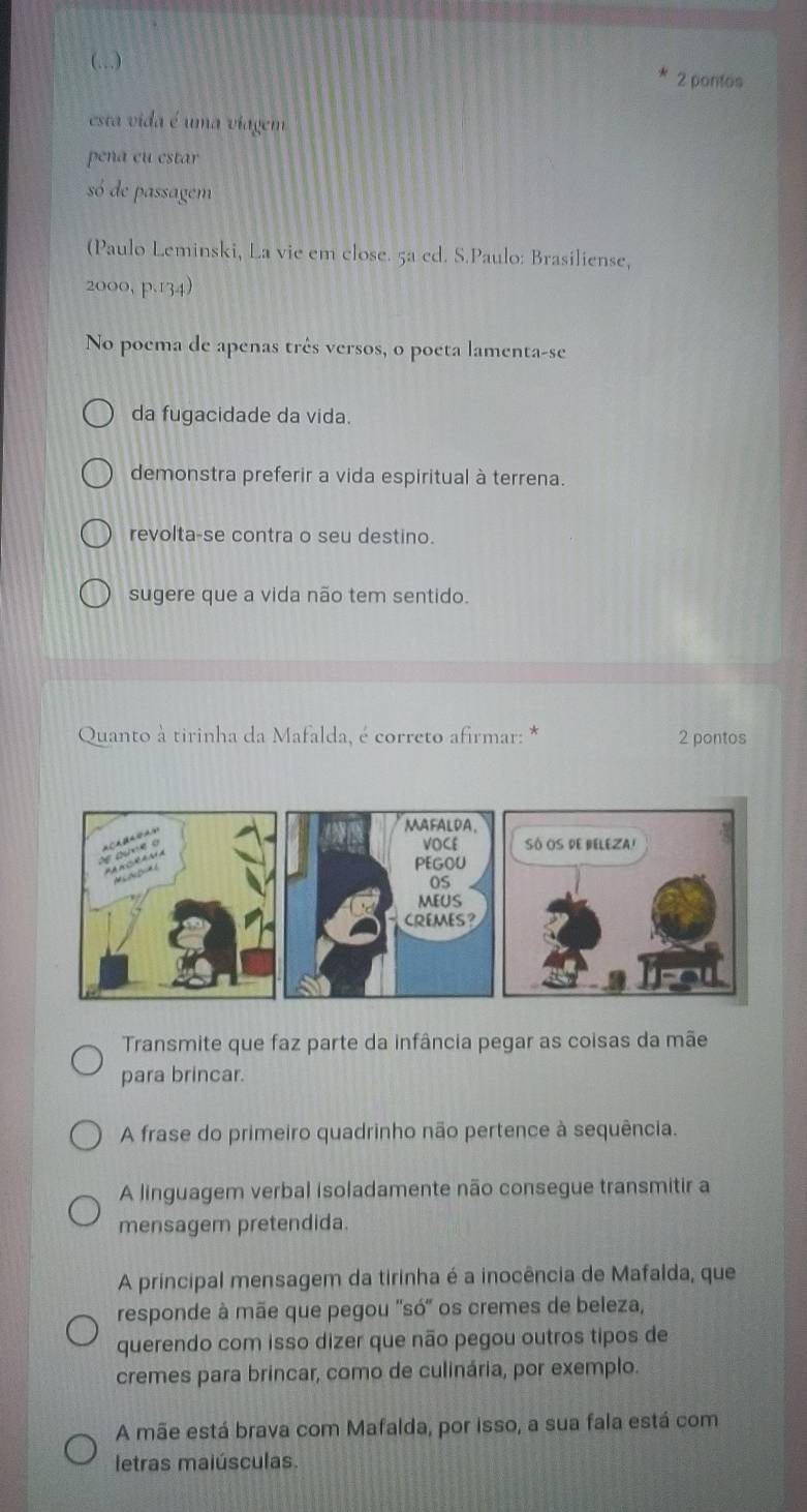 (…) 2 pontos
esta vida é uma viagem
pena eu estar
só de passagem
(Paulo Leminski, La vie em close. 5a cd. S.Paulo: Brasiliense,
2000, p.134)
No poema de apenas três versos, o poeta lamenta-se
da fugacidade da vida.
demonstra preferir a vida espiritual à terrena.
revolta-se contra o seu destino.
sugere que a vida não tem sentido.
Quanto à tirinha da Mafalda, é correto afirmar: * 2 pontos
Transmite que faz parte da infância pegar as coisas da mãe
para brincar.
A frase do primeiro quadrinho não pertence à sequência.
A linguagem verbal isoladamente não consegue transmitir a
mensagem pretendida.
A principal mensagem da tirinha é a inocência de Mafalda, que
responde à mãe que pegou ''só'' os cremes de beleza,
querendo com isso dizer que não pegou outros tipos de
cremes para brincar, como de culinária, por exemplo.
A mãe está brava com Mafalda, por isso, a sua fala está com
letras maiúsculas.