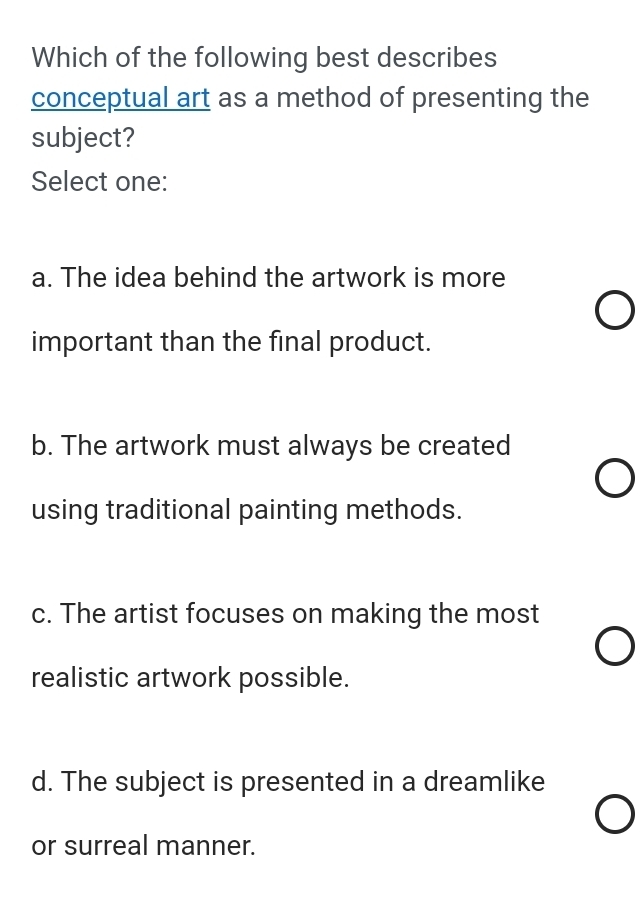 Which of the following best describes
conceptual art as a method of presenting the
subject?
Select one:
a. The idea behind the artwork is more
important than the final product.
b. The artwork must always be created
using traditional painting methods.
c. The artist focuses on making the most
realistic artwork possible.
d. The subject is presented in a dreamlike
or surreal manner.