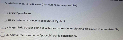 En France, la justice est (plusieurs réponses possibles) :
a) indépendante,
b) soumise aux pouvoirs exécutif et législatif,
c) organisée autour d'une dualité des ordres de juridictions judiciaires et administratifs,
d) consacrée comme un "pouvoir" par la constitution.