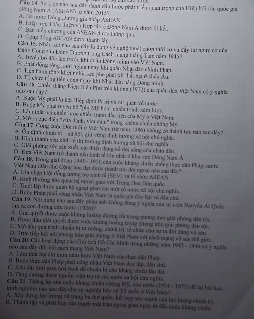 nộr bộ của các nược.
Câu 14. Sự kiện nào sau đây đánh dầu bước phát triển quan trọng của Hiệp hội các quốc gia
Đông Nam Á (ASEAN) từ năm 2015?
A. Ba nước Đông Dương gia nhập ASEAN.
B. Hiệp ước Thân thiện và Hợp tác ở Đông Nam Á được kí kết.
C. Bản hiến chương của ASEAN được thông qua.
D. Cộng đồng ASEAN được thành lập.
Câu 15. Nhận xét nào sau đây là đúng về nghệ thuật chớp thời cơ và đầy lùi nguy cơ của
Đảng Cộng sản Đông Dương trong Cách mạng tháng Tám năm 1945?
A. Tuyên bố độc lập trước khi quân Đông minh vào Việt Nam.
B. Phát động tổng khởi nghĩa ngay khi quân Nhật đảo chính Pháp.
C. Tiến hành tổng khởi nghĩa khi phe phát xít thất bại ở châu Âu.
D. Tổ chức tổng tiến công ngay khi Nhật đầu hàng Đồng minh.
Câu 16. Chiến thắng Điện Biên Phủ trên không (1972) của quân dân Việt Nam có ý nghĩa
nào sau đây?
A. Buộc Mỹ phải kí kết Hiệp định Pa-ri và rút quân về nước
B. Buộc Mỹ phải tuyên bố "phi Mỹ hoá" chiến tranh xâm lược.
C. Làm thất bại chiến lược chiến tranh đầu tiên của Mỹ ở Việt Nam.
D. Mở ra cục diện "vừa đánh, vừa đàm" trong kháng chiến chống Mỹ.
Câu 17. Công cuộc Đổi mới ở Việt Nam (từ năm 1986) không có thành tựu nào sau đây?
A. Ôn định chính trị - xã hội, giữ vững định hướng xã hội chủ nghĩa.
B. Hình thành nền kinh tế thị trường định hướng xã hội chủ nghĩa.
C. Giải phóng sức sản xuất, cải thiện đáng kể đời sống của nhân dân.
D. Đưa Việt Nam trở thành nền kinh tế lớn nhất ở khu vực Đông Nam Á.
Câu 18. Trong giai đoạn 1945 - 1950 của cuộc kháng chiến chống thực dân Pháp, nước
Việt Nam Dân chủ Cộng hòa đạt được thành tựu đổi ngoại nào sau đây?
A. Gia nhập Hội đồng tương trợ kinh tế (SEV) và tổ chức ASEAN.
B. Bình thường hóa quan hệ ngoại giao với Trung Hoa Dân quốc.
C. Thiết lập được quan hệ ngoại giao với một số nước xã hội chủ nghĩa.
D. Buộc Pháp phải công nhận Việt Nam là quốc gia độc lập và dân chủ.
Câu 19. Nội dung nào sau đây phản ánh không đúng ý nghĩa của sự kiện Nguyễn Ái Quốc
tìm ra con đường cứu nước (1920)?
A. Giải quyết được cuộc khủng hoảng đường lối trong phong trào giải phóng dân tộc.
B. Bước đầu giải quyết được cuộc khủng hoảng trong phong trào giải phóng dân tộc.
C. Mở đầu quá trình chuẩn bị tư tưởng, chính trị, tổ chức cho sự ra đời đảng vô sản.
D. Trực tiếp kết nổi phong trào giải phóng ở Việt Nam với cách mạng vô sản thế giới.
Câu 20. Các hoạt động của Chủ tịch Hồ Chí Minh trong những năm 1945 - 1946 có ý nghĩa
nào sau đây đối với cách mạng Việt Nam?
A. Làm thất bại âm mưu xâm lược Việt Nam của thực dân Pháp.
B. Buộc thực dân Pháp phải công nhận Việt Nam đọc lập, dân chủ.
C. Kéo dài thời gian hòả bình đề chuân bị cho kháng chiên lâu dài.
D. Tăng cường được nguồn viện trợ từ các nước xa hội chủ nghĩa.
Cầu 21. Thắng lợi của cuộc kháng chiên chông Mỹ, cứu nước (1954 - 1975) để lại bài học
kinh nghiệm nào sau đây cho sự nghiệp bảo vệ Tổ quốc ở Việt Nam?
A. Xây dựng lực lượng vũ trang ba thứ quân, kết hợp sức mạnh của lực lượng chính trị.
B. Thành lập và phát huy sức mạnh mặt trận ngoại giao ngay từ đầu cuộc kháng chiến.