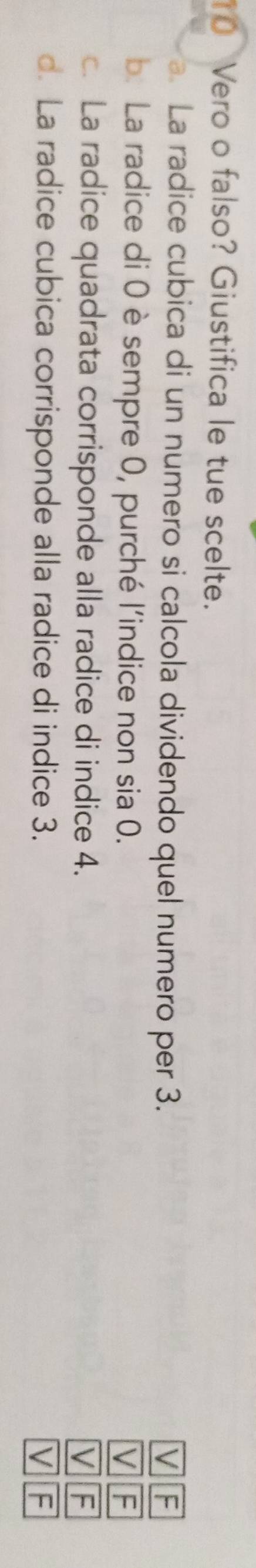 Vero o falso? Giustifica le tue scelte.
a. La radice cubica di un numero si calcola dividendo quel numero per 3. V F
b. La radice di 0 è sempre 0, purché l'indice non sia 0. V F
c. La radice quadrata corrisponde alla radice di indice 4. V F
d. La radice cubica corrisponde alla radice di indice 3. V F